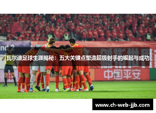 瓦尔迪足球生涯揭秘：五大关键点塑造超级射手的崛起与成功