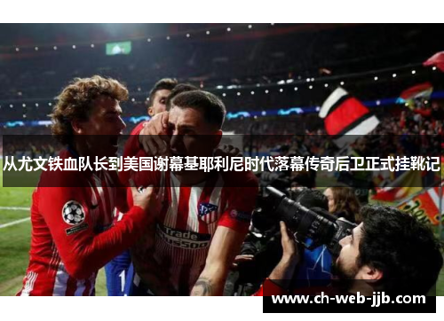 从尤文铁血队长到美国谢幕基耶利尼时代落幕传奇后卫正式挂靴记