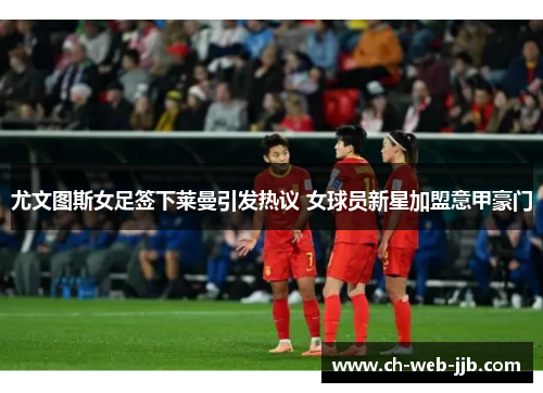 尤文图斯女足签下莱曼引发热议 女球员新星加盟意甲豪门